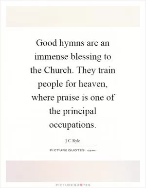 Good hymns are an immense blessing to the Church. They train people for heaven, where praise is one of the principal occupations Picture Quote #1