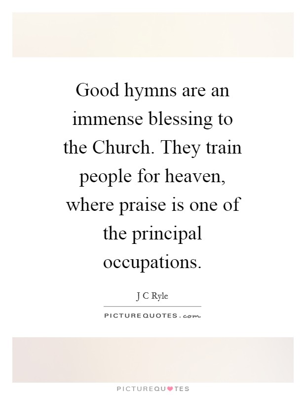 Good hymns are an immense blessing to the Church. They train people for heaven, where praise is one of the principal occupations Picture Quote #1