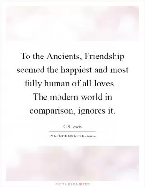 To the Ancients, Friendship seemed the happiest and most fully human of all loves... The modern world in comparison, ignores it Picture Quote #1