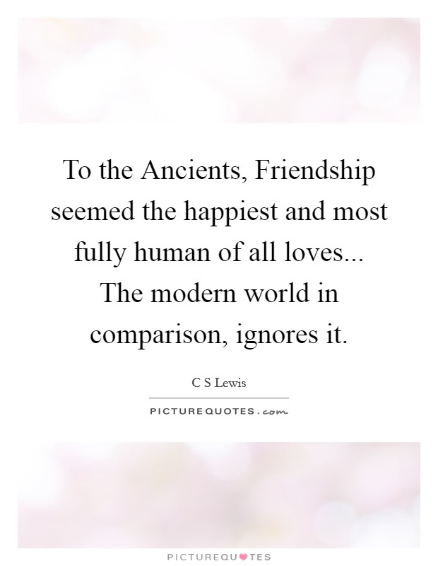 To the Ancients, Friendship seemed the happiest and most fully human of all loves... The modern world in comparison, ignores it Picture Quote #1