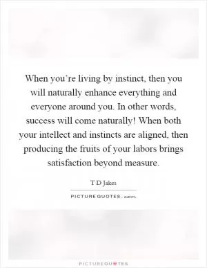 When you’re living by instinct, then you will naturally enhance everything and everyone around you. In other words, success will come naturally! When both your intellect and instincts are aligned, then producing the fruits of your labors brings satisfaction beyond measure Picture Quote #1