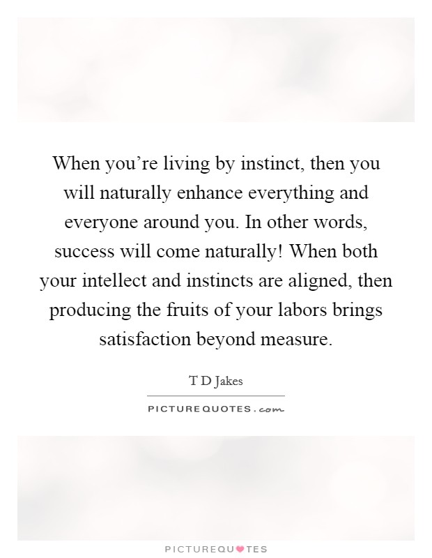 When you're living by instinct, then you will naturally enhance everything and everyone around you. In other words, success will come naturally! When both your intellect and instincts are aligned, then producing the fruits of your labors brings satisfaction beyond measure Picture Quote #1