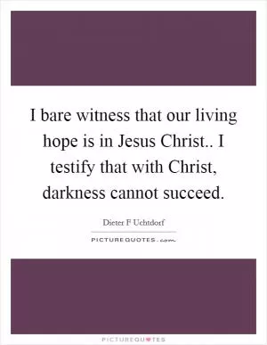 I bare witness that our living hope is in Jesus Christ.. I testify that with Christ, darkness cannot succeed Picture Quote #1