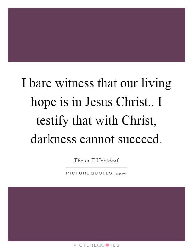 I bare witness that our living hope is in Jesus Christ.. I testify that with Christ, darkness cannot succeed Picture Quote #1