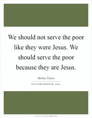 We should not serve the poor like they were Jesus. We should serve the poor because they are Jesus Picture Quote #1