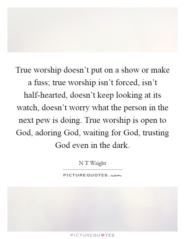 True worship doesn't put on a show or make a fuss; true worship isn't forced, isn't half-hearted, doesn't keep looking at its watch, doesn't worry what the person in the next pew is doing. True worship is open to God, adoring God, waiting for God, trusting God even in the dark Picture Quote #1