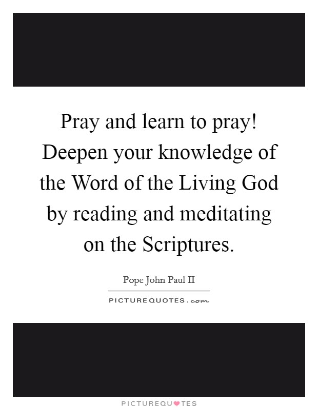 Pray and learn to pray! Deepen your knowledge of the Word of the Living God by reading and meditating on the Scriptures Picture Quote #1