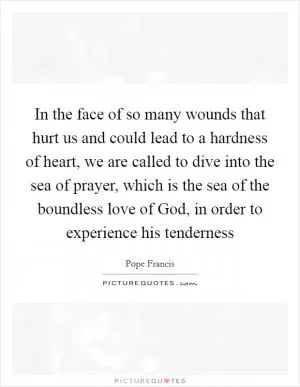 In the face of so many wounds that hurt us and could lead to a hardness of heart, we are called to dive into the sea of prayer, which is the sea of the boundless love of God, in order to experience his tenderness Picture Quote #1