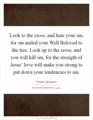 Look to the cross, and hate your sin, for sin nailed your Well Beloved to the tree. Look up to the cross, and you will kill sin, for the strength of Jesus’ love will make you strong to put down your tendencies to sin Picture Quote #1