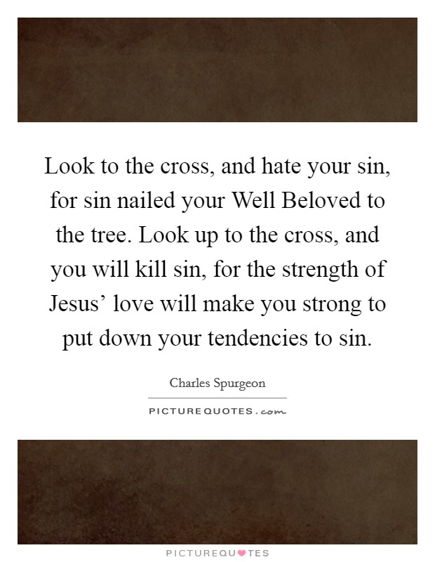 Look to the cross, and hate your sin, for sin nailed your Well Beloved to the tree. Look up to the cross, and you will kill sin, for the strength of Jesus' love will make you strong to put down your tendencies to sin Picture Quote #1