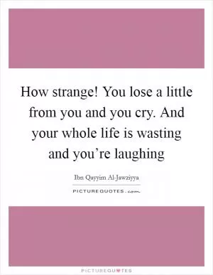 How strange! You lose a little from you and you cry. And your whole life is wasting and you’re laughing Picture Quote #1