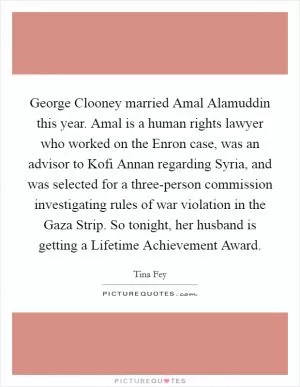 George Clooney married Amal Alamuddin this year. Amal is a human rights lawyer who worked on the Enron case, was an advisor to Kofi Annan regarding Syria, and was selected for a three-person commission investigating rules of war violation in the Gaza Strip. So tonight, her husband is getting a Lifetime Achievement Award Picture Quote #1