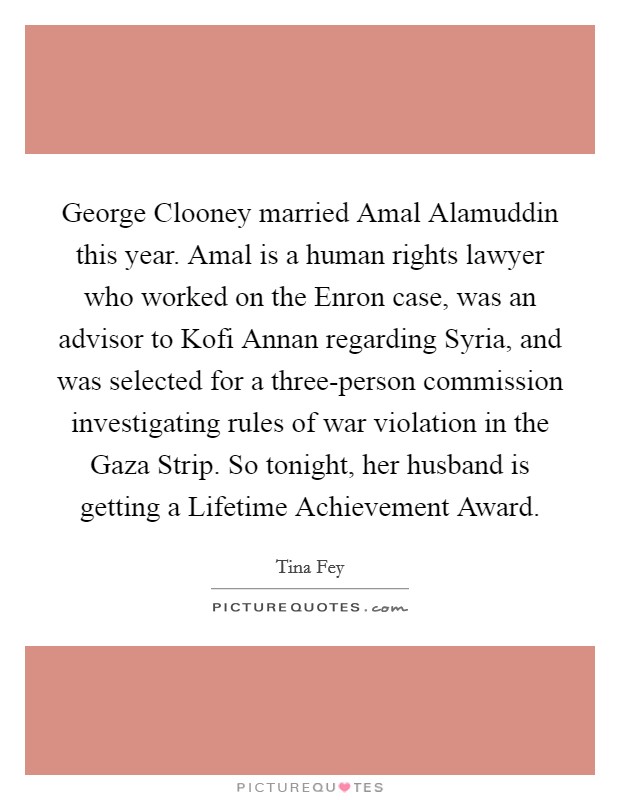 George Clooney married Amal Alamuddin this year. Amal is a human rights lawyer who worked on the Enron case, was an advisor to Kofi Annan regarding Syria, and was selected for a three-person commission investigating rules of war violation in the Gaza Strip. So tonight, her husband is getting a Lifetime Achievement Award Picture Quote #1