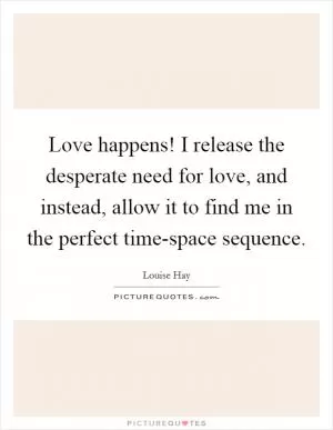 Love happens! I release the desperate need for love, and instead, allow it to find me in the perfect time-space sequence Picture Quote #1