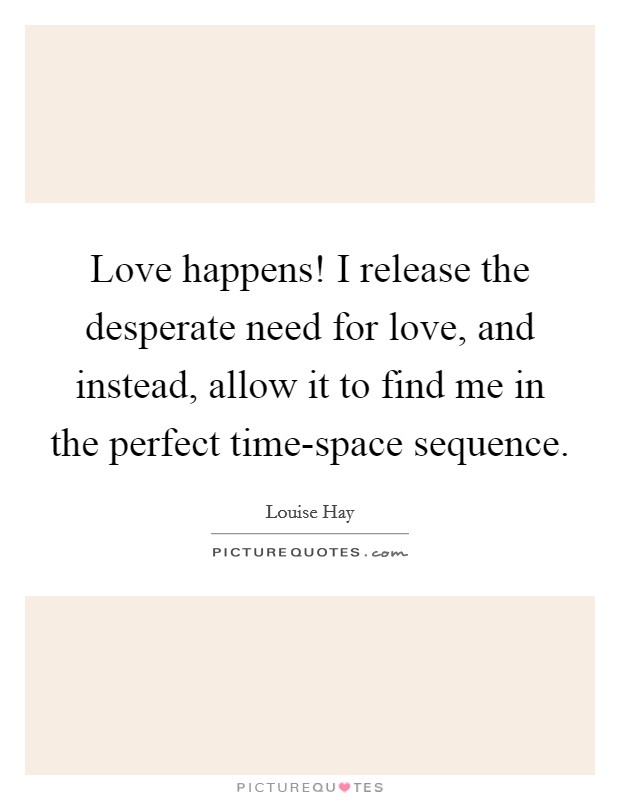 Love happens! I release the desperate need for love, and instead, allow it to find me in the perfect time-space sequence Picture Quote #1