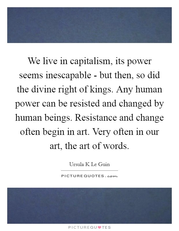 We live in capitalism, its power seems inescapable - but then, so did the divine right of kings. Any human power can be resisted and changed by human beings. Resistance and change often begin in art. Very often in our art, the art of words Picture Quote #1