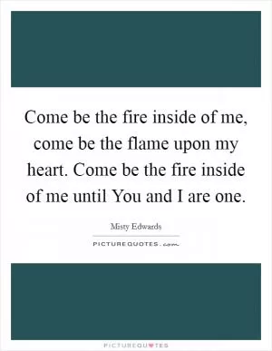 Come be the fire inside of me, come be the flame upon my heart. Come be the fire inside of me until You and I are one Picture Quote #1
