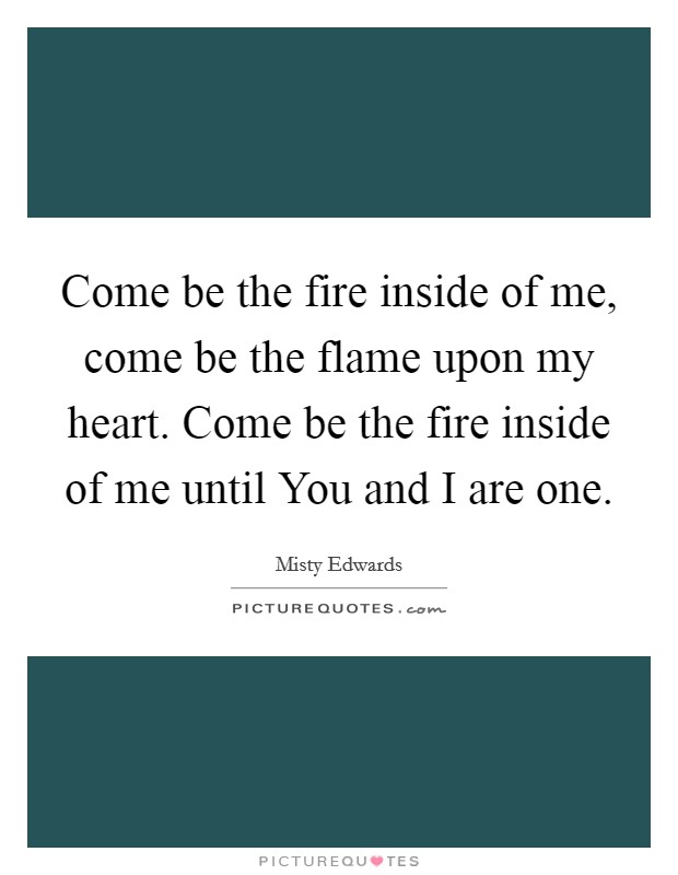 Come be the fire inside of me, come be the flame upon my heart. Come be the fire inside of me until You and I are one Picture Quote #1