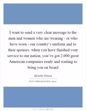 I want to send a very clear message to the men and women who are wearing - or who have worn - our country’s uniform and to their spouses: when you have finished your service to our nation, you’ve got 2,000 great American companies ready and waiting to bring you on board Picture Quote #1