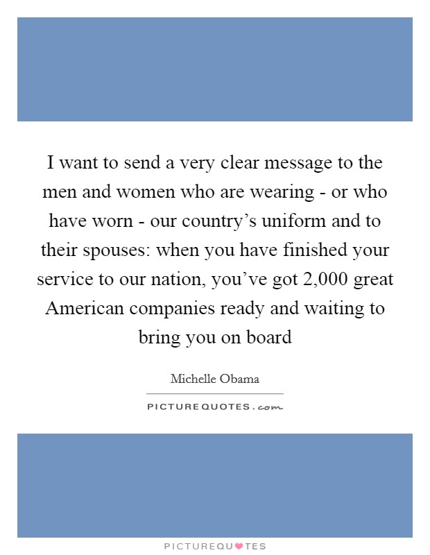 I want to send a very clear message to the men and women who are wearing - or who have worn - our country's uniform and to their spouses: when you have finished your service to our nation, you've got 2,000 great American companies ready and waiting to bring you on board Picture Quote #1