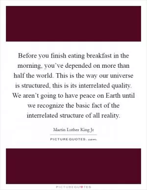 Before you finish eating breakfast in the morning, you’ve depended on more than half the world. This is the way our universe is structured, this is its interrelated quality. We aren’t going to have peace on Earth until we recognize the basic fact of the interrelated structure of all reality Picture Quote #1