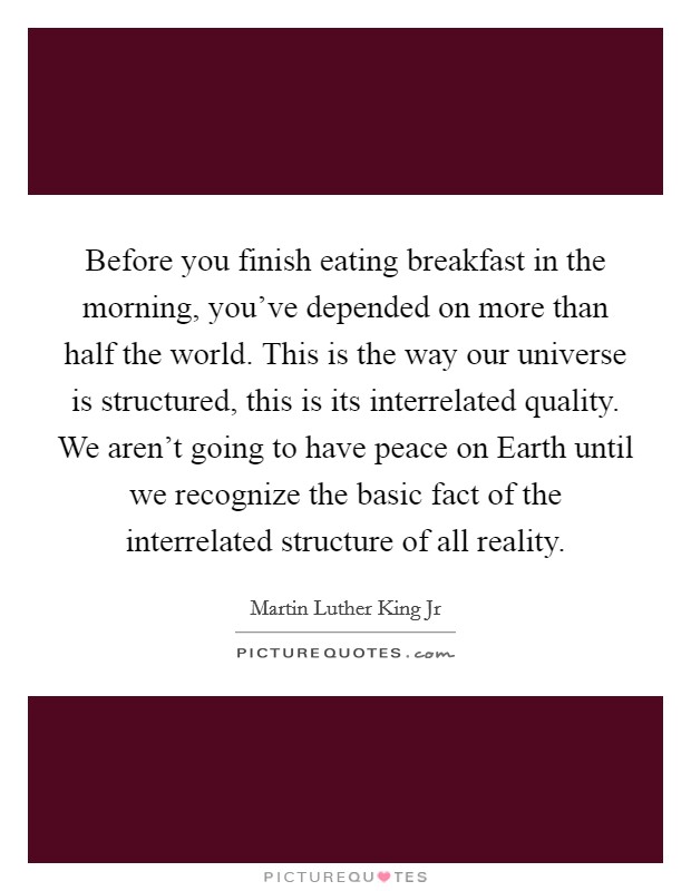 Before you finish eating breakfast in the morning, you've depended on more than half the world. This is the way our universe is structured, this is its interrelated quality. We aren't going to have peace on Earth until we recognize the basic fact of the interrelated structure of all reality Picture Quote #1