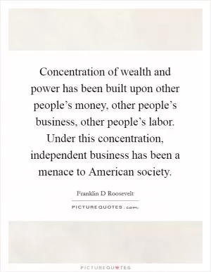 Concentration of wealth and power has been built upon other people’s money, other people’s business, other people’s labor. Under this concentration, independent business has been a menace to American society Picture Quote #1