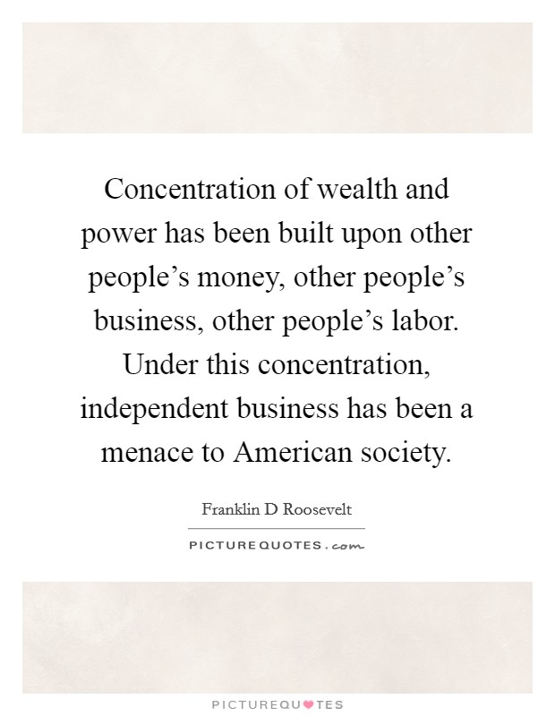 Concentration of wealth and power has been built upon other people's money, other people's business, other people's labor. Under this concentration, independent business has been a menace to American society Picture Quote #1