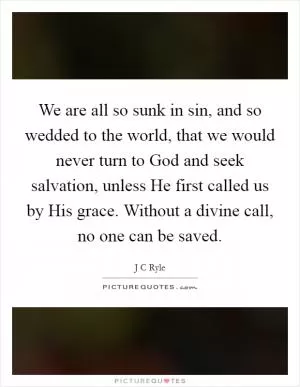 We are all so sunk in sin, and so wedded to the world, that we would never turn to God and seek salvation, unless He first called us by His grace. Without a divine call, no one can be saved Picture Quote #1