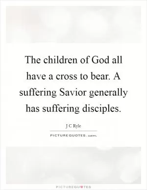 The children of God all have a cross to bear. A suffering Savior generally has suffering disciples Picture Quote #1
