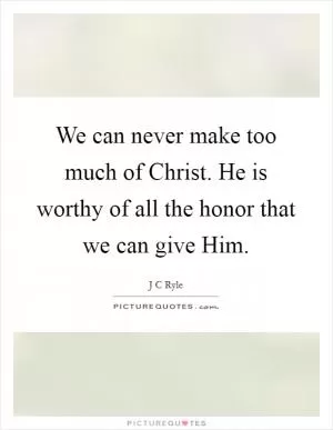 We can never make too much of Christ. He is worthy of all the honor that we can give Him Picture Quote #1
