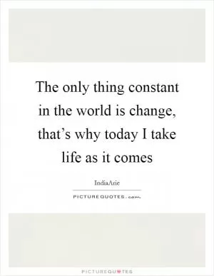 The only thing constant in the world is change, that’s why today I take life as it comes Picture Quote #1