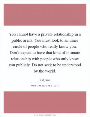 You cannot have a private relationship in a public arena. You must look to an inner circle of people who really know you. Don’t expect to have that kind of intimate relationship with people who only know you publicly. Do not seek to be understood by the world Picture Quote #1