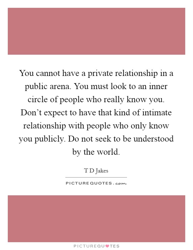 You cannot have a private relationship in a public arena. You must look to an inner circle of people who really know you. Don't expect to have that kind of intimate relationship with people who only know you publicly. Do not seek to be understood by the world Picture Quote #1