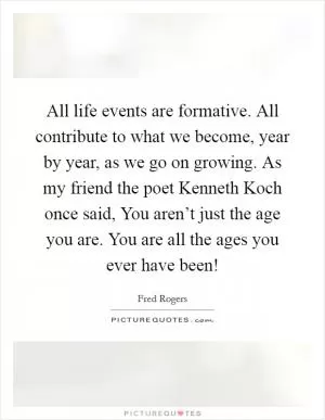 All life events are formative. All contribute to what we become, year by year, as we go on growing. As my friend the poet Kenneth Koch once said, You aren’t just the age you are. You are all the ages you ever have been! Picture Quote #1