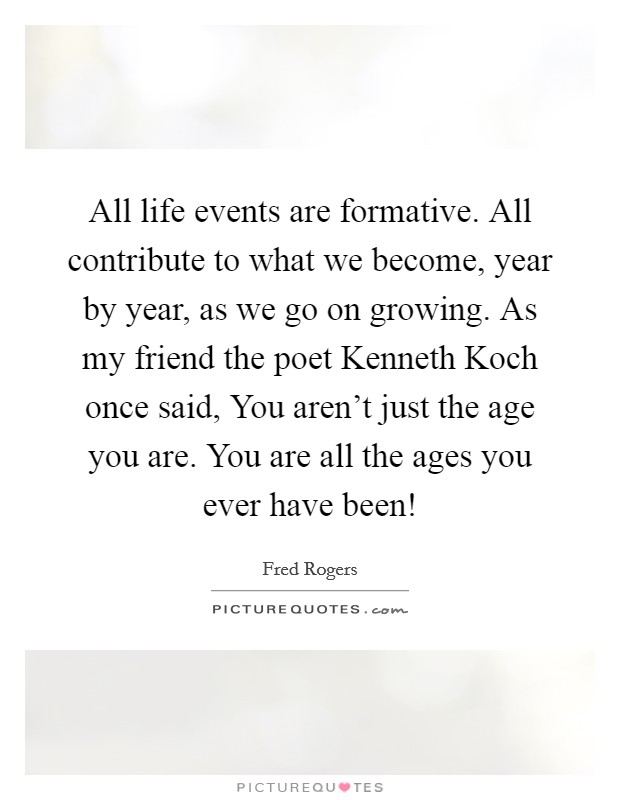 All life events are formative. All contribute to what we become, year by year, as we go on growing. As my friend the poet Kenneth Koch once said, You aren't just the age you are. You are all the ages you ever have been! Picture Quote #1