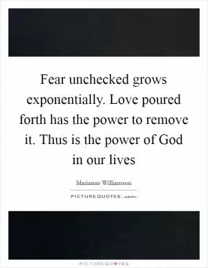 Fear unchecked grows exponentially. Love poured forth has the power to remove it. Thus is the power of God in our lives Picture Quote #1