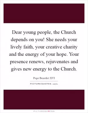 Dear young people, the Church depends on you! She needs your lively faith, your creative charity and the energy of your hope. Your presence renews, rejuvenates and gives new energy to the Church Picture Quote #1