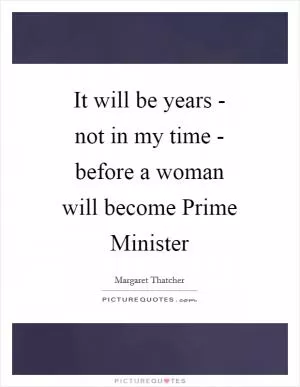 It will be years - not in my time - before a woman will become Prime Minister Picture Quote #1