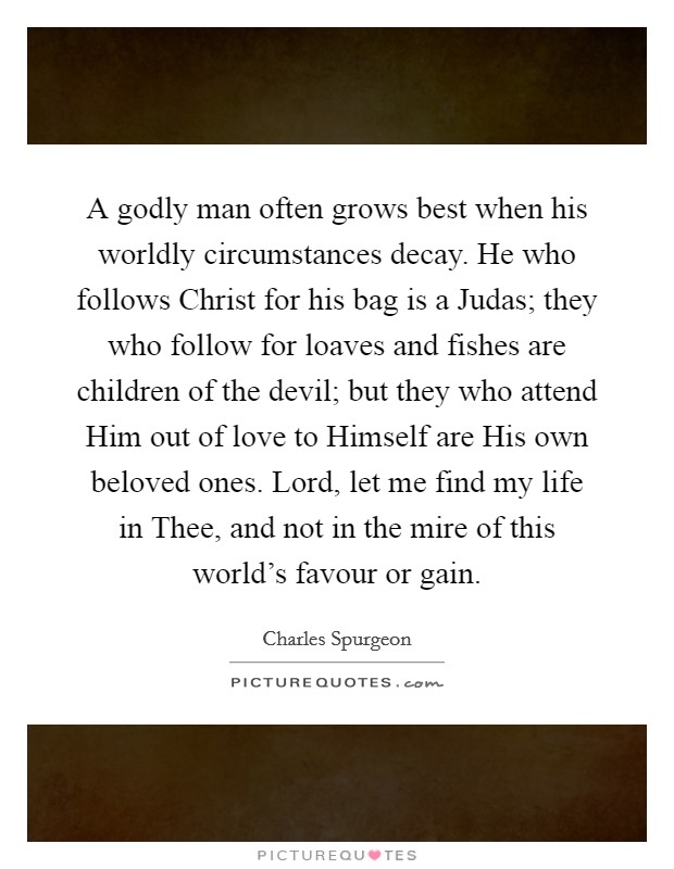 A godly man often grows best when his worldly circumstances decay. He who follows Christ for his bag is a Judas; they who follow for loaves and fishes are children of the devil; but they who attend Him out of love to Himself are His own beloved ones. Lord, let me find my life in Thee, and not in the mire of this world's favour or gain Picture Quote #1