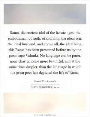 Rama, the ancient idol of the heroic ages, the embodiment of truth, of morality, the ideal son, the ideal husband, and above all, the ideal king, this Rama has been presented before us by the great sage Valmiki. No language can be purer, none chaster, none more beautiful, and at the same time simpler, than the language in which the great poet has depicted the life of Rama Picture Quote #1