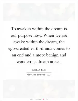 To awaken within the dream is our purpose now. When we are awake within the dream, the ego-created earth-drama comes to an end and a more benign and wonderous dream arises Picture Quote #1