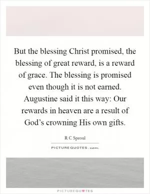 But the blessing Christ promised, the blessing of great reward, is a reward of grace. The blessing is promised even though it is not earned. Augustine said it this way: Our rewards in heaven are a result of God’s crowning His own gifts Picture Quote #1