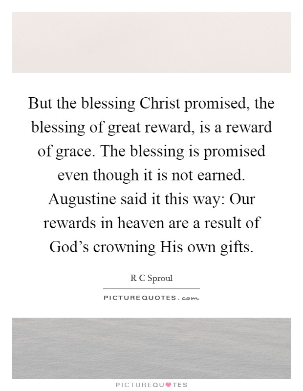 But the blessing Christ promised, the blessing of great reward, is a reward of grace. The blessing is promised even though it is not earned. Augustine said it this way: Our rewards in heaven are a result of God's crowning His own gifts Picture Quote #1
