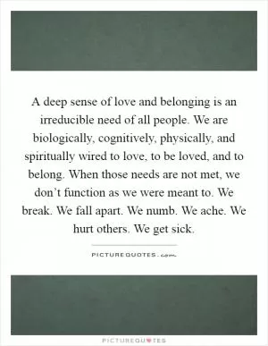 A deep sense of love and belonging is an irreducible need of all people. We are biologically, cognitively, physically, and spiritually wired to love, to be loved, and to belong. When those needs are not met, we don’t function as we were meant to. We break. We fall apart. We numb. We ache. We hurt others. We get sick Picture Quote #1