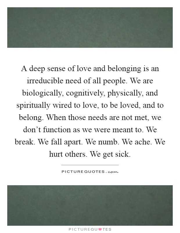 A deep sense of love and belonging is an irreducible need of all people. We are biologically, cognitively, physically, and spiritually wired to love, to be loved, and to belong. When those needs are not met, we don't function as we were meant to. We break. We fall apart. We numb. We ache. We hurt others. We get sick Picture Quote #1