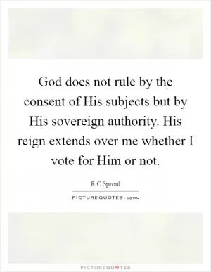 God does not rule by the consent of His subjects but by His sovereign authority. His reign extends over me whether I vote for Him or not Picture Quote #1