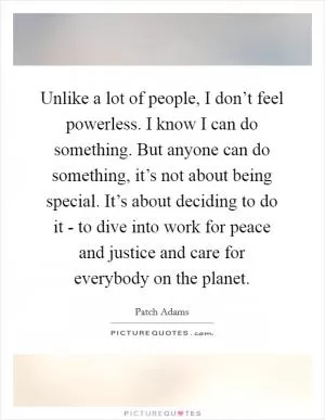 Unlike a lot of people, I don’t feel powerless. I know I can do something. But anyone can do something, it’s not about being special. It’s about deciding to do it - to dive into work for peace and justice and care for everybody on the planet Picture Quote #1