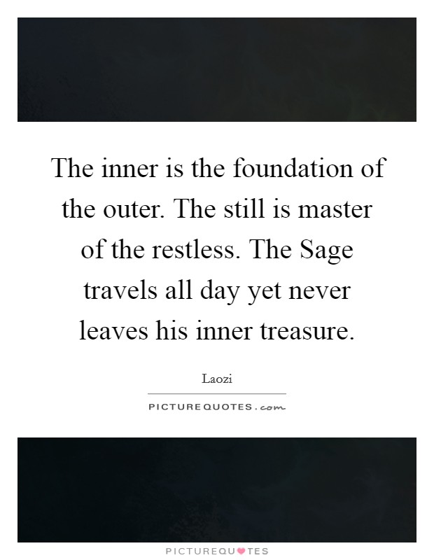 The inner is the foundation of the outer. The still is master of the restless. The Sage travels all day yet never leaves his inner treasure Picture Quote #1