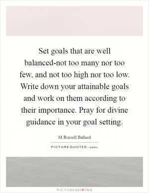 Set goals that are well balanced-not too many nor too few, and not too high nor too low. Write down your attainable goals and work on them according to their importance. Pray for divine guidance in your goal setting Picture Quote #1